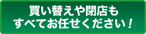 買い替えや閉店もすべてお任せください！